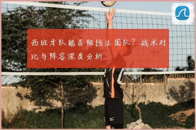 西班牙队能否阻挡法国队?战术对比与阵容深度分析