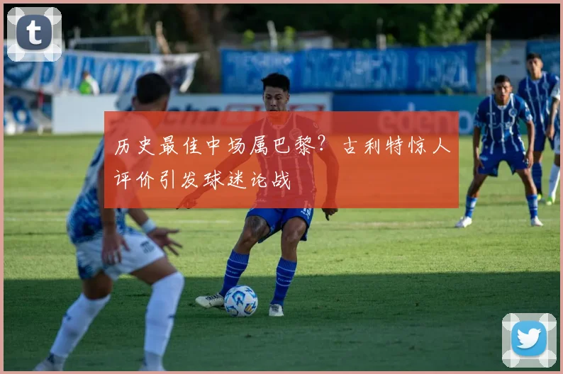 历史最佳中场属巴黎?古利特惊人评价引发球迷论战