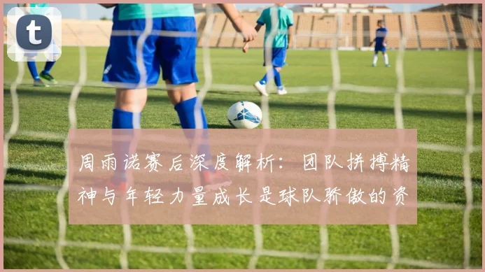 周雨诺赛后深度解析:团队拼搏精神与年轻力量成长是球队骄傲的资本