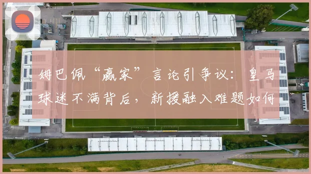 姆巴佩“赢家”言论引争议:皇马球迷不满背后,新援融入难题如何解?