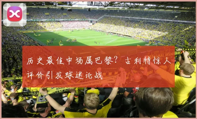 历史最佳中场属巴黎?古利特惊人评价引发球迷论战