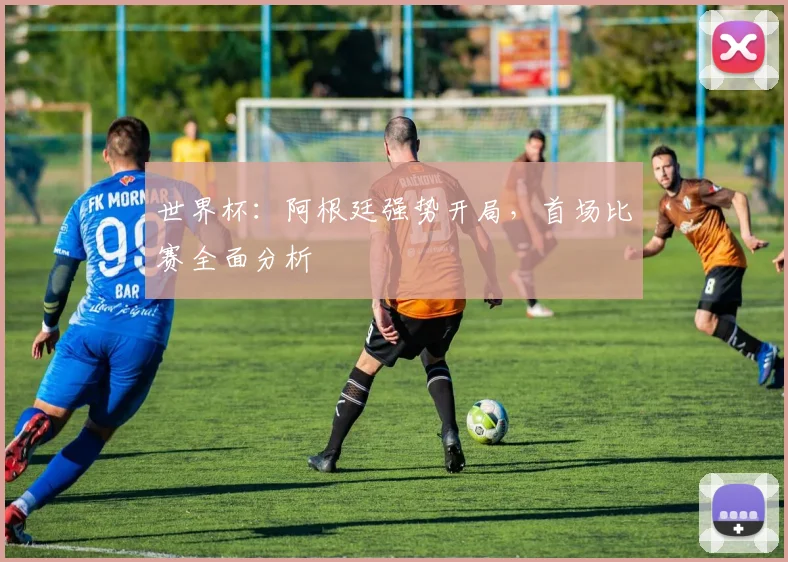 世界杯:阿根廷强势开局,首场比赛全面分析