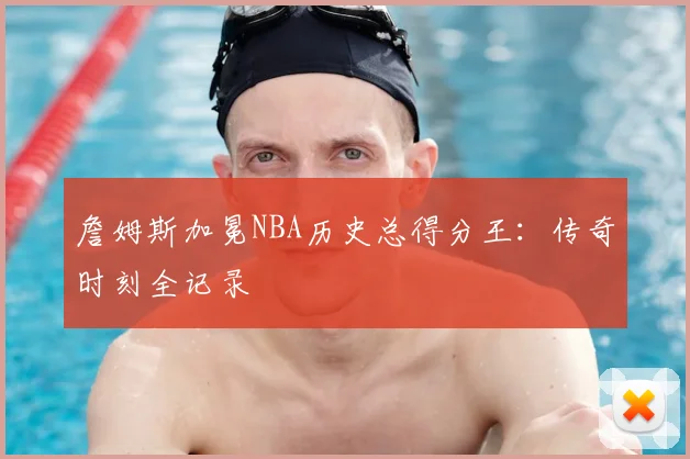 詹姆斯加冕NBA历史总得分王:传奇时刻全记录