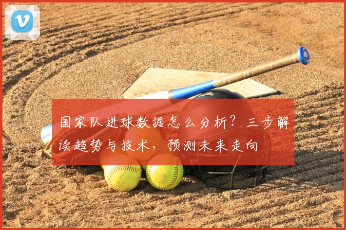 国家队进球数据怎么分析?三步解读趋势与技术,预测未来走向