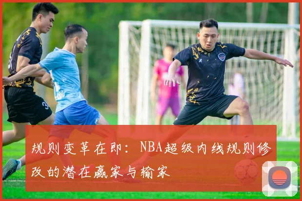 规则变革在即:NBA超级内线规则修改的潜在赢家与输家