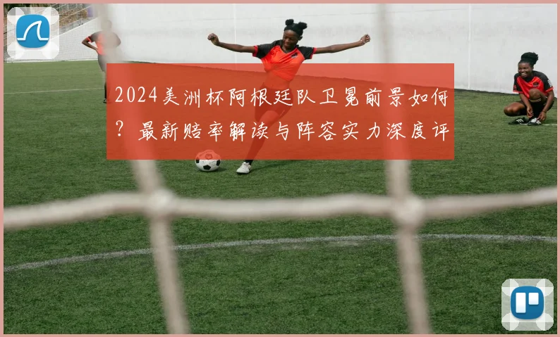 2024美洲杯阿根廷队卫冕前景如何?最新赔率解读与阵容实力深度评估