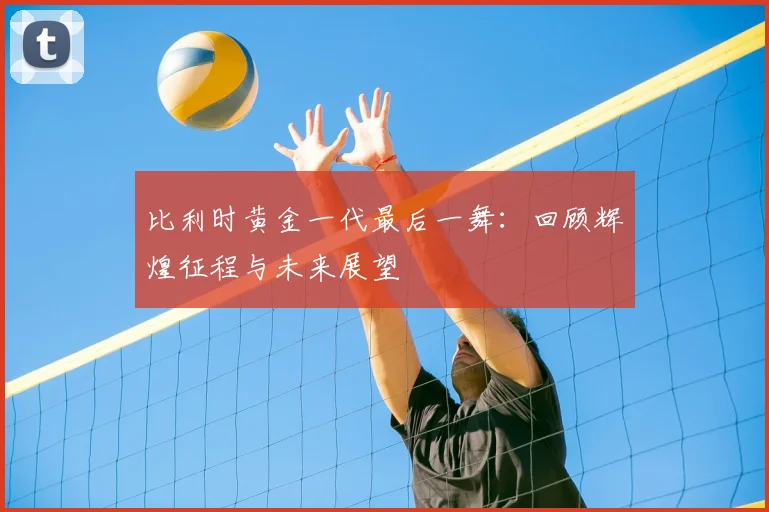 比利时黄金一代最后一舞:回顾辉煌征程与未来展望