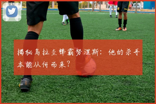 揭秘乌拉圭锋霸努涅斯:他的杀手本能从何而来?
