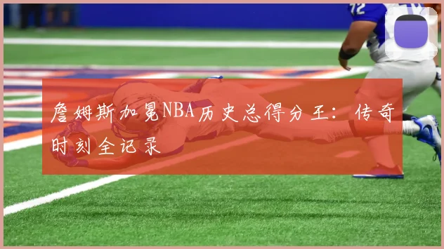 詹姆斯加冕NBA历史总得分王:传奇时刻全记录