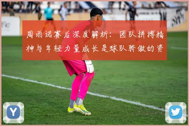 周雨诺赛后深度解析：团队拼搏精神与年轻力量成长是球队骄傲的资本