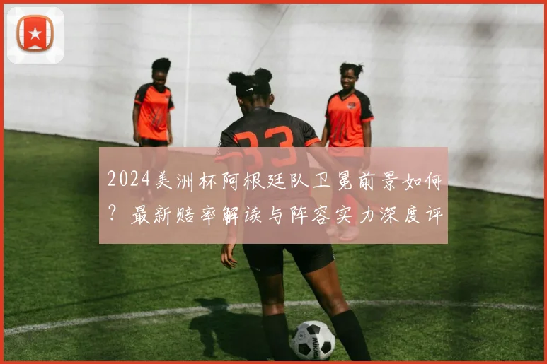 2024美洲杯阿根廷队卫冕前景如何？最新赔率解读与阵容实力深度评估